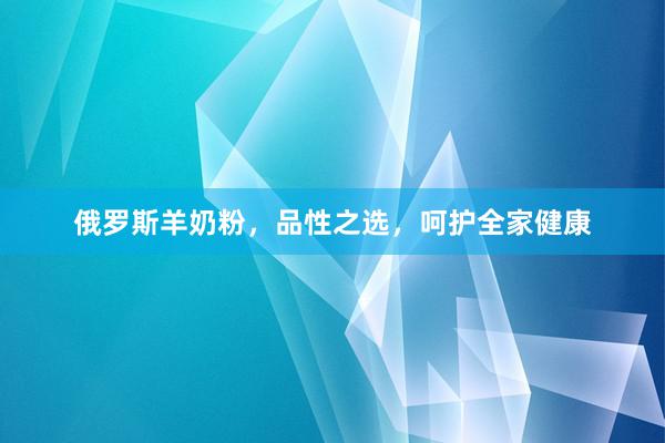 俄罗斯羊奶粉，品性之选，呵护全家健康